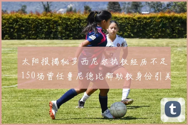 太阳报揭秘罗西尼尔执教经历不足150场曾任鲁尼德比郡助教身份引关注