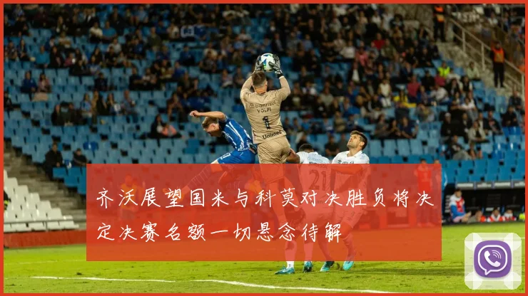 齐沃展望国米与科莫对决胜负将决定决赛名额一切悬念待解