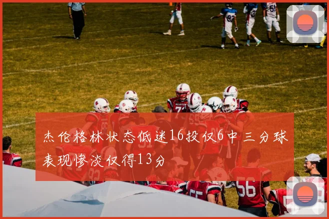 杰伦格林状态低迷16投仅6中三分球表现惨淡仅得13分