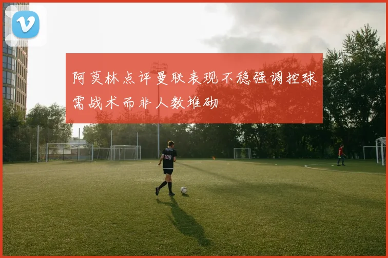 阿莫林点评曼联表现不稳强调控球需战术而非人数堆砌