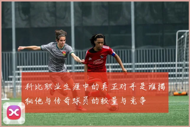科比职业生涯中的真正对手是谁揭秘他与传奇球员的较量与竞争