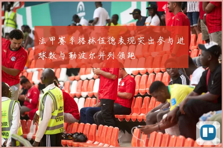 法甲赛季格林伍德表现突出参与进球数与勒波尔并列领跑
