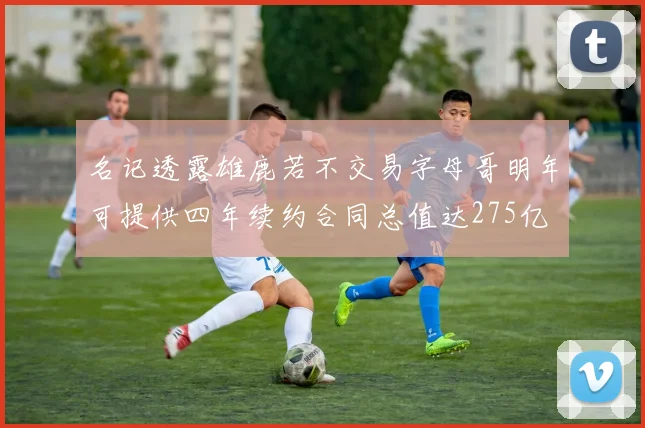 名记透露雄鹿若不交易字母哥明年可提供四年续约合同总值达275亿