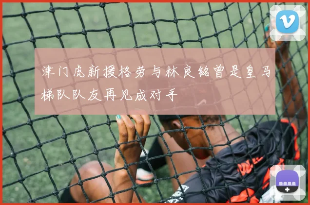 津门虎新援格劳与林良铭曾是皇马梯队队友再见成对手