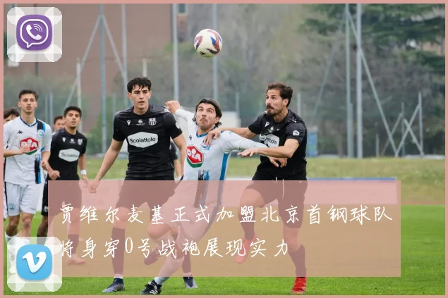 贾维尔麦基正式加盟北京首钢球队将身穿0号战袍展现实力