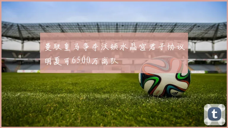 曼联皇马争夺沃顿水晶宫君子协议明夏可6500万离队