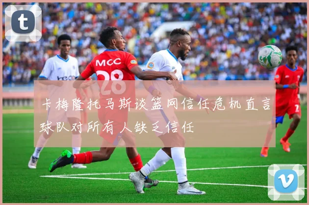 卡梅隆托马斯谈篮网信任危机直言球队对所有人缺乏信任