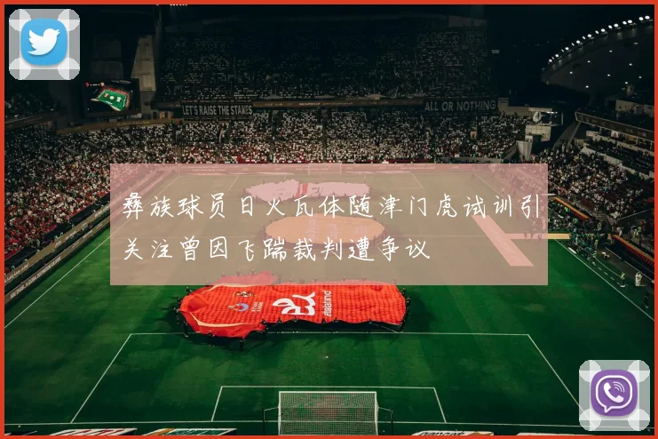彝族球员日火瓦体随津门虎试训引关注曾因飞踹裁判遭争议