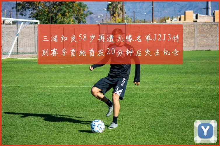 三浦知良58岁再遭无缘名单J2J3特别赛季首轮首发20分钟后失去机会