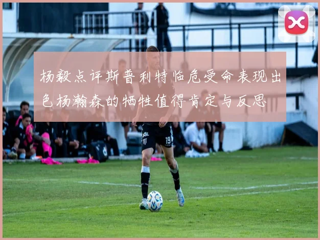 杨毅点评斯普利特临危受命表现出色杨瀚森的牺牲值得肯定与反思