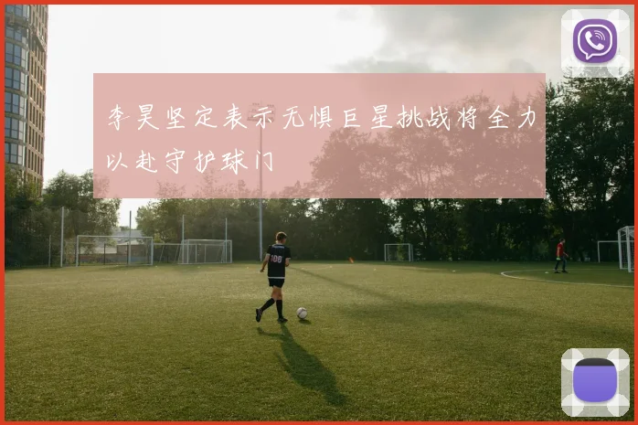 李昊坚定表示无惧巨星挑战将全力以赴守护球门