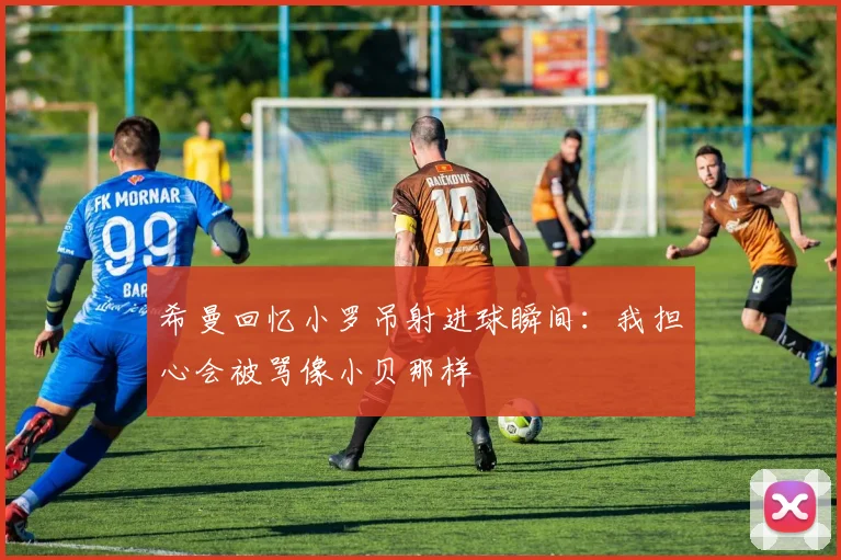 希曼回忆小罗吊射进球瞬间：我担心会被骂像小贝那样