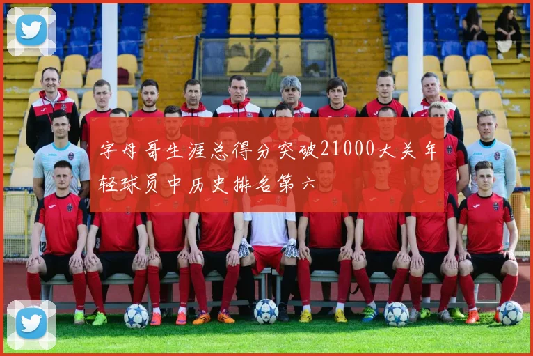 字母哥生涯总得分突破21000大关年轻球员中历史排名第六
