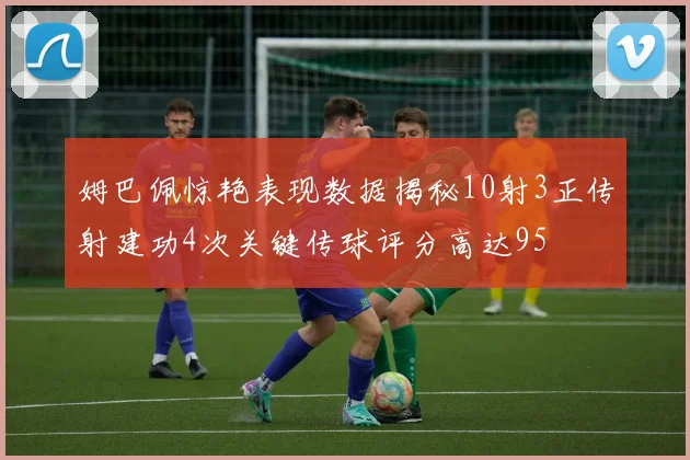 姆巴佩惊艳表现数据揭秘10射3正传射建功4次关键传球评分高达95