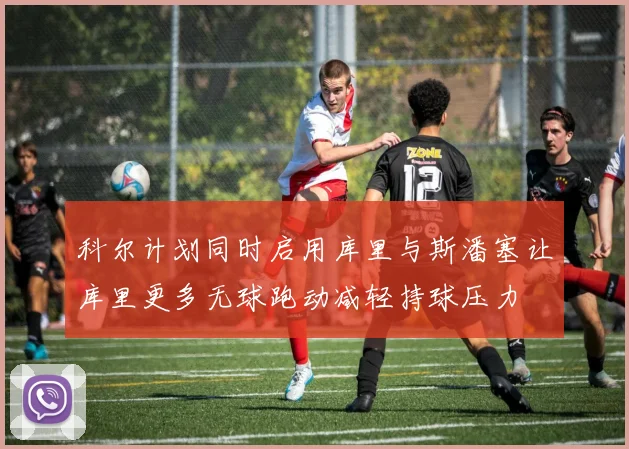 科尔计划同时启用库里与斯潘塞让库里更多无球跑动减轻持球压力