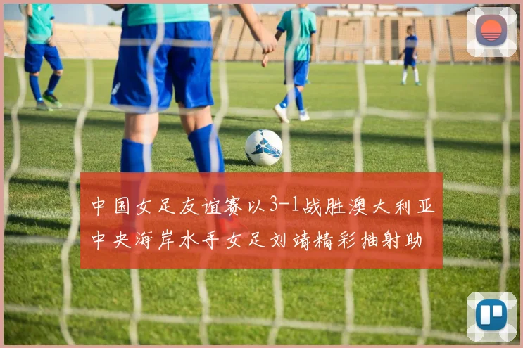 中国女足友谊赛以3-1战胜澳大利亚中央海岸水手女足刘靖精彩抽射助球队取胜