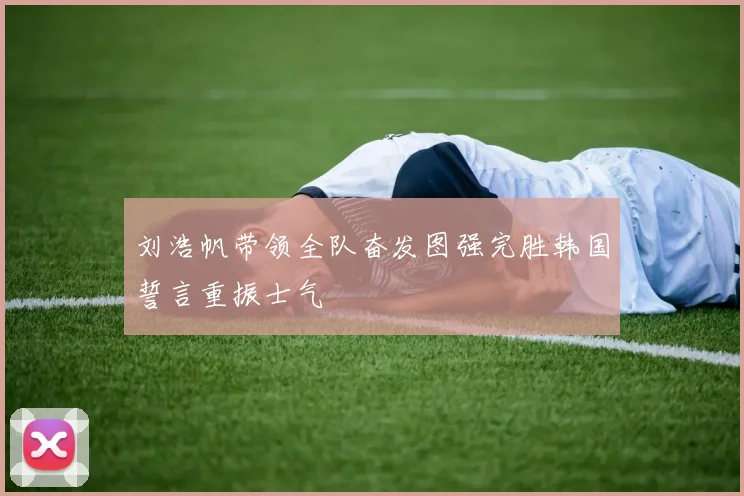 刘浩帆带领全队奋发图强完胜韩国誓言重振士气