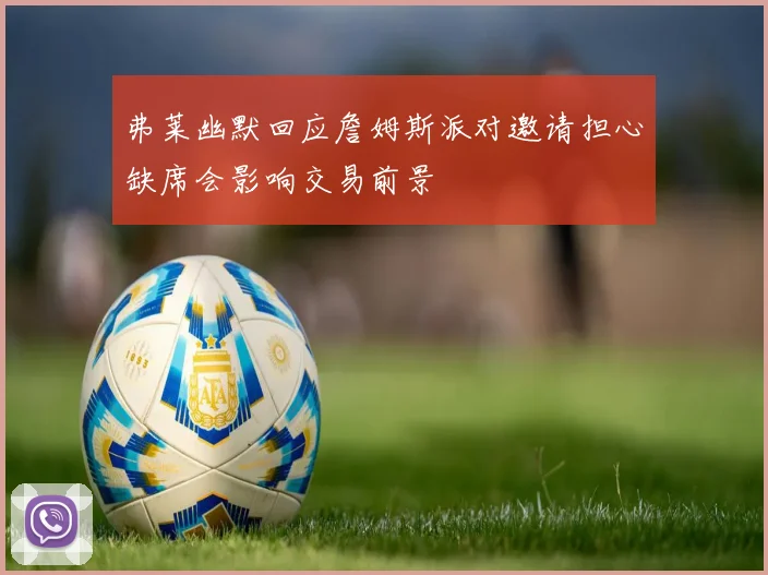 弗莱幽默回应詹姆斯派对邀请担心缺席会影响交易前景