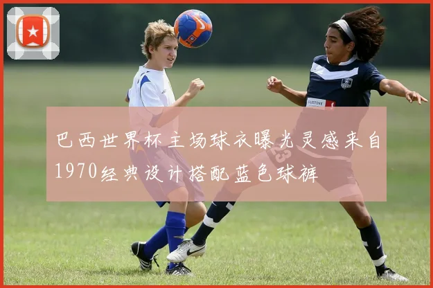巴西世界杯主场球衣曝光灵感来自1970经典设计搭配蓝色球裤