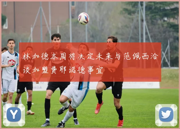 林加德本周将决定未来与范佩西洽谈加盟费耶诺德事宜
