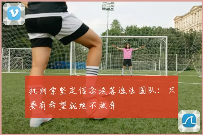 托利索坚定信念谈落选法国队：只要有希望就绝不放弃