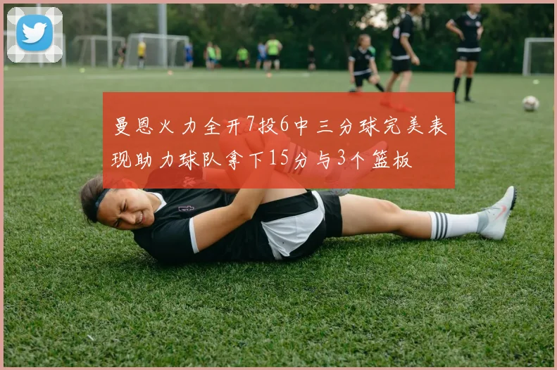 曼恩火力全开7投6中三分球完美表现助力球队拿下15分与3个篮板