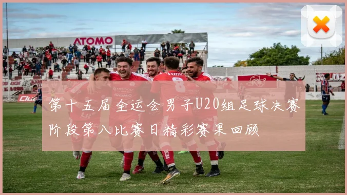 第十五届全运会男子U20组足球决赛阶段第八比赛日精彩赛果回顾