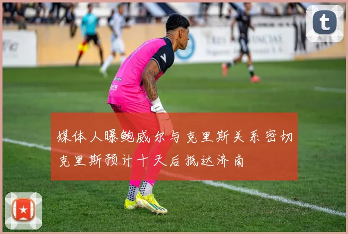 媒体人曝鲍威尔与克里斯关系密切克里斯预计十天后抵达济南