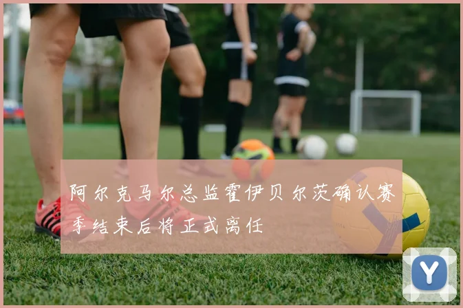 阿尔克马尔总监霍伊贝尔茨确认赛季结束后将正式离任