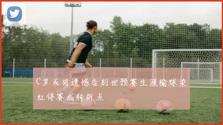 C罗或将遗憾告别世预赛生涯输球染红停赛成转折点