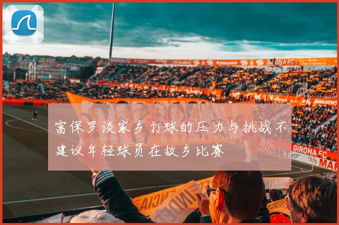 富保罗谈家乡打球的压力与挑战不建议年轻球员在故乡比赛