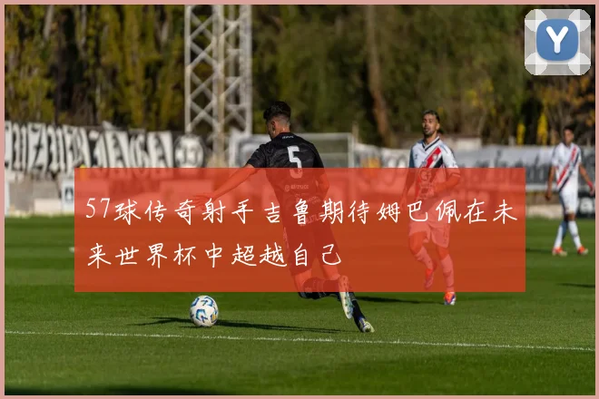 57球传奇射手吉鲁期待姆巴佩在未来世界杯中超越自己