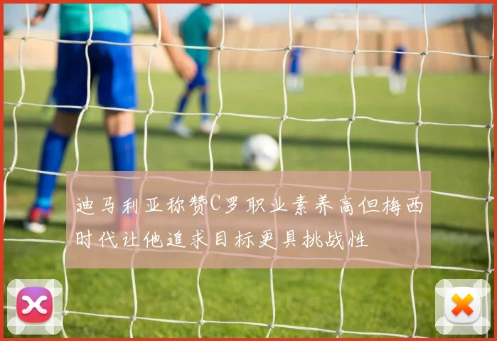 迪马利亚称赞C罗职业素养高但梅西时代让他追求目标更具挑战性