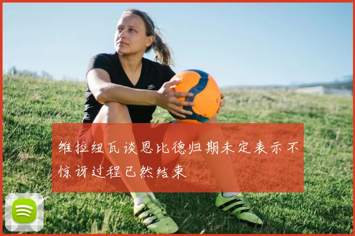 维拉纽瓦谈恩比德归期未定表示不惊讶过程已然结束