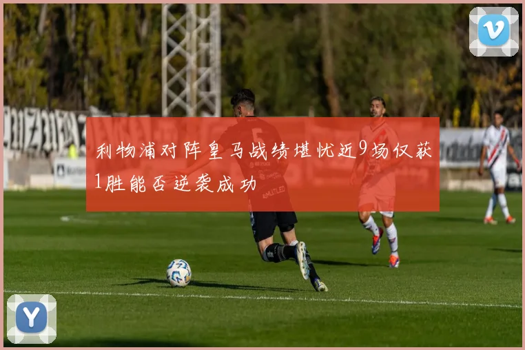 利物浦对阵皇马战绩堪忧近9场仅获1胜能否逆袭成功