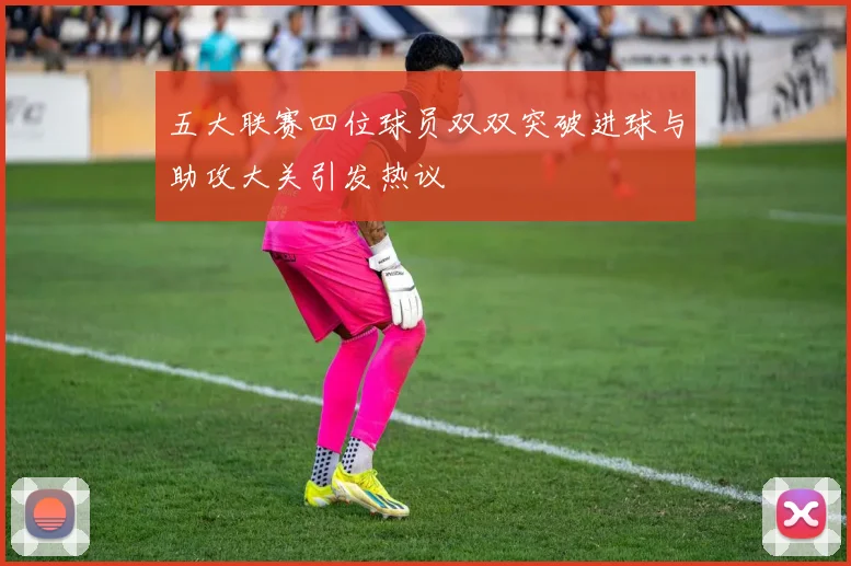 五大联赛四位球员双双突破进球与助攻大关引发热议