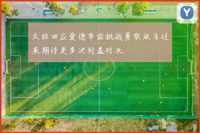 文班回应爱德华兹挑战勇敢放马过来期待更多次封盖对决
