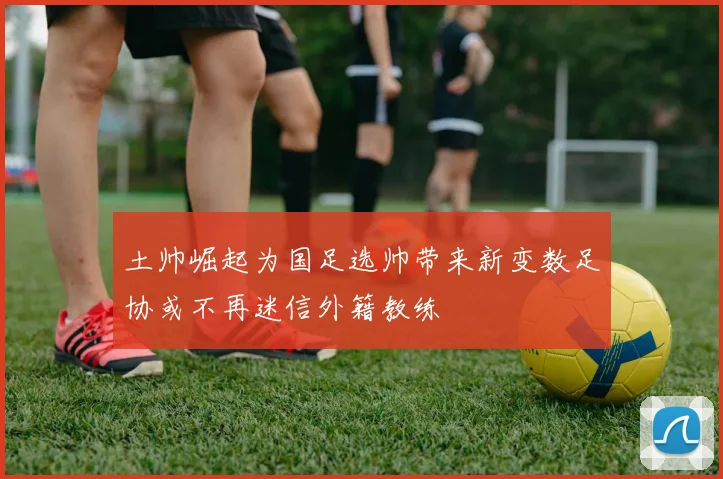 土帅崛起为国足选帅带来新变数足协或不再迷信外籍教练