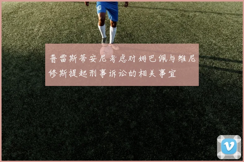 普雷斯蒂安尼考虑对姆巴佩与维尼修斯提起刑事诉讼的相关事宜