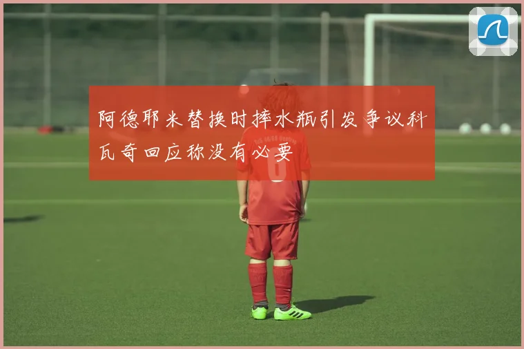 阿德耶米替换时摔水瓶引发争议科瓦奇回应称没有必要
