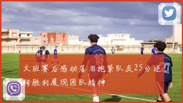 文班赛后感动落泪抱紧队友25分逆转胜利展现团队精神