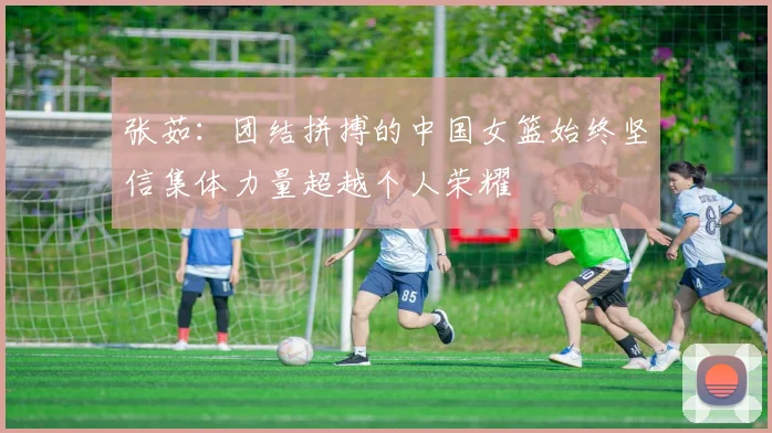 张茹：团结拼搏的中国女篮始终坚信集体力量超越个人荣耀